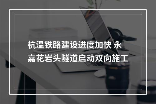 杭温铁路建设进度加快 永嘉花岩头隧道启动双向施工