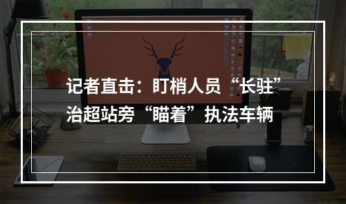 记者直击：盯梢人员“长驻”治超站旁“瞄着”执法车辆