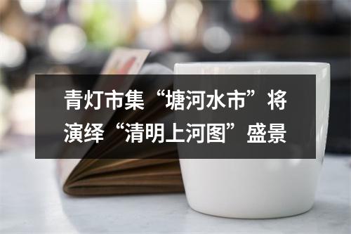 青灯市集“塘河水市”将演绎“清明上河图”盛景