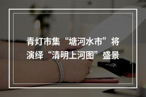 青灯市集“塘河水市”将演绎“清明上河图”盛景