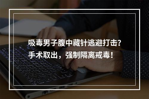 吸毒男子腹中藏针逃避打击？手术取出，强制隔离戒毒！