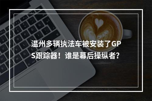 温州多辆执法车被安装了GPS跟踪器！谁是幕后操纵者？