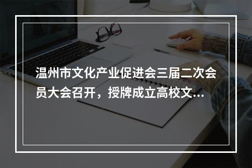 温州市文化产业促进会三届二次会员大会召开，授牌成立高校文创联盟