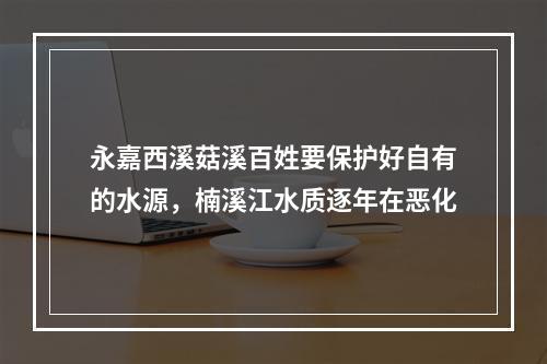 永嘉西溪菇溪百姓要保护好自有的水源，楠溪江水质逐年在恶化