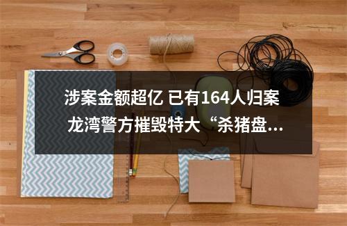 涉案金额超亿 已有164人归案 龙湾警方摧毁特大“杀猪盘”团伙