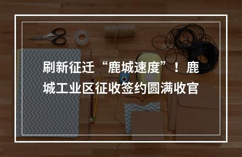 刷新征迁“鹿城速度”！鹿城工业区征收签约圆满收官