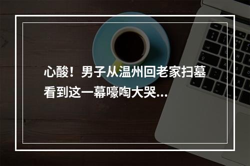 心酸！男子从温州回老家扫墓看到这一幕嚎啕大哭...