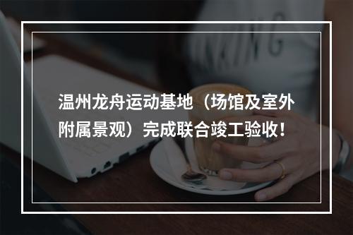温州龙舟运动基地（场馆及室外附属景观）完成联合竣工验收！