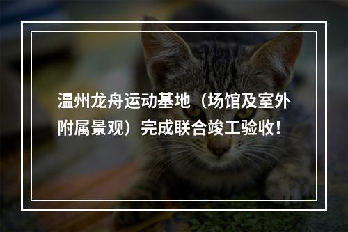 温州龙舟运动基地（场馆及室外附属景观）完成联合竣工验收！