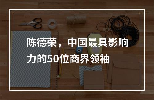 陈德荣，中国最具影响力的50位商界领袖