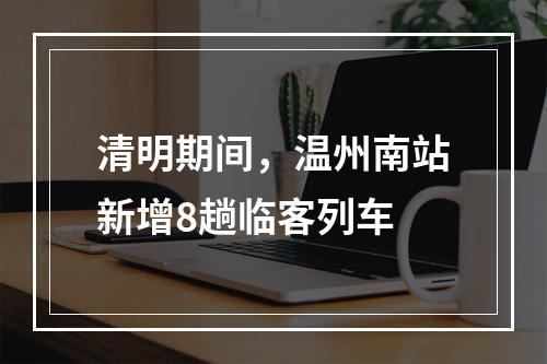 清明期间，温州南站新增8趟临客列车