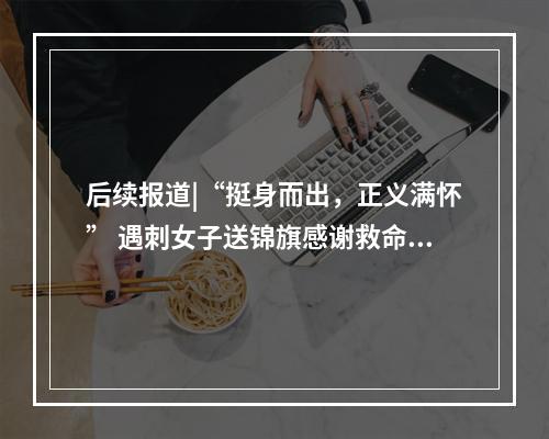 后续报道|“挺身而出，正义满怀” 遇刺女子送锦旗感谢救命恩人辛均高