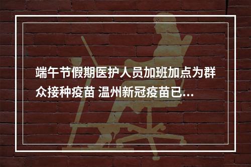 端午节假期医护人员加班加点为群众接种疫苗 温州新冠疫苗已接种633.78万剂