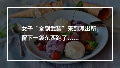 女子“全副武装”来到派出所，留下一袋东西跑了......