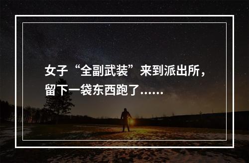 女子“全副武装”来到派出所，留下一袋东西跑了......