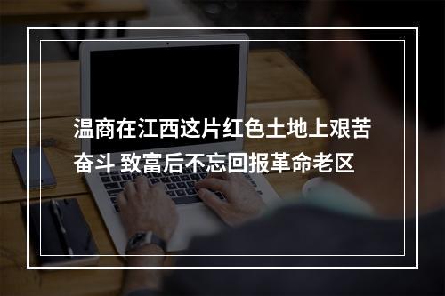 温商在江西这片红色土地上艰苦奋斗 致富后不忘回报革命老区