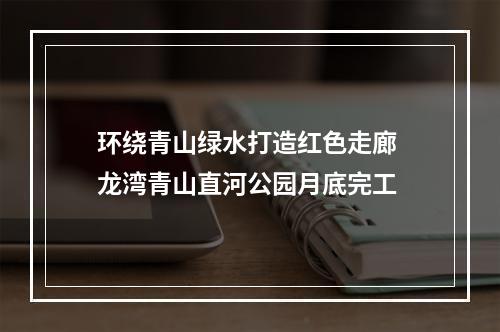 环绕青山绿水打造红色走廊 龙湾青山直河公园月底完工