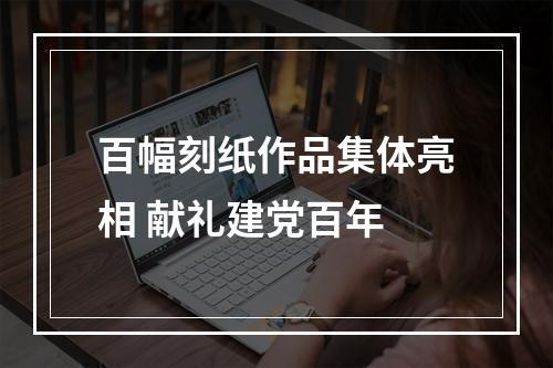 百幅刻纸作品集体亮相 献礼建党百年