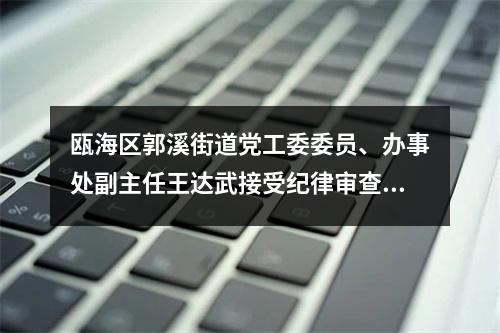 瓯海区郭溪街道党工委委员、办事处副主任王达武接受纪律审查和监察调查
