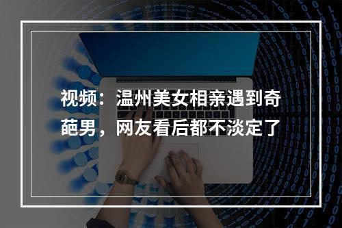 视频：温州美女相亲遇到奇葩男，网友看后都不淡定了