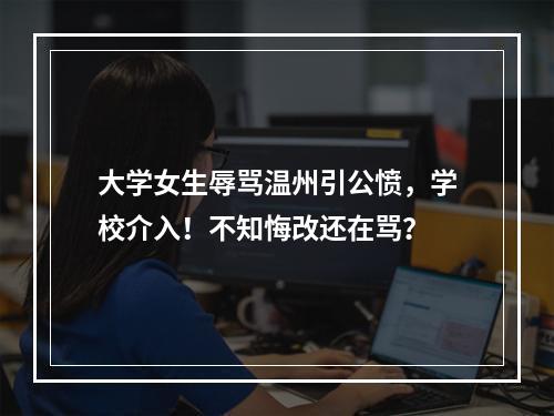 大学女生辱骂温州引公愤，学校介入！不知悔改还在骂？