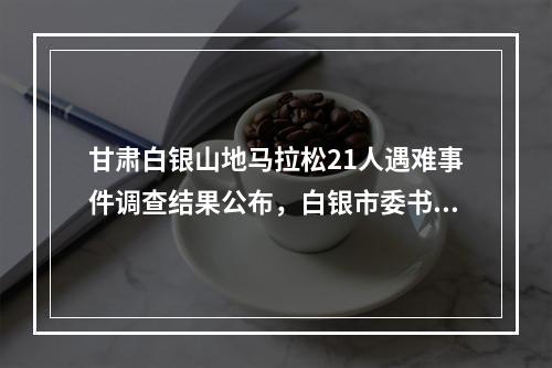甘肃白银山地马拉松21人遇难事件调查结果公布，白银市委书记等多人被问责