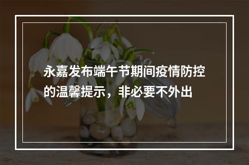 永嘉发布端午节期间疫情防控的温馨提示，非必要不外出