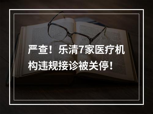 严查！乐清7家医疗机构违规接诊被关停！