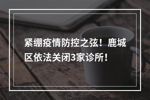 紧绷疫情防控之弦！鹿城区依法关闭3家诊所！