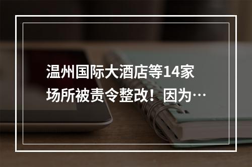 温州国际大酒店等14家场所被责令整改！因为…