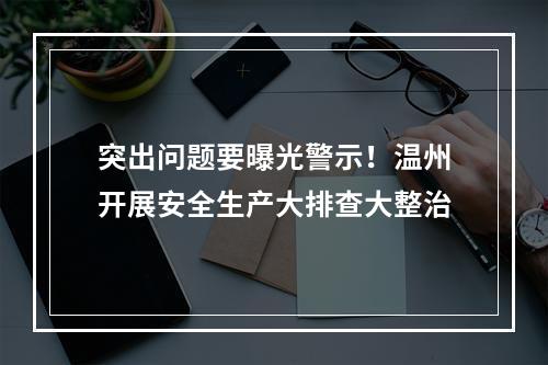 突出问题要曝光警示！温州开展安全生产大排查大整治