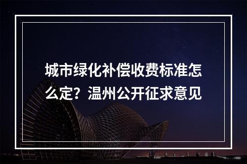 城市绿化补偿收费标准怎么定？温州公开征求意见