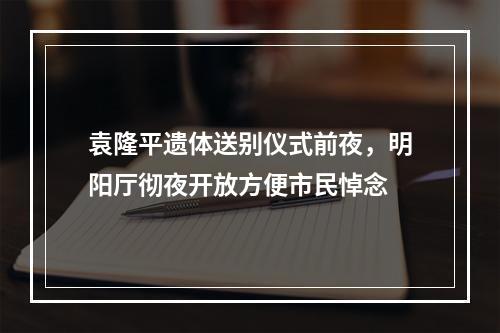 袁隆平遗体送别仪式前夜，明阳厅彻夜开放方便市民悼念