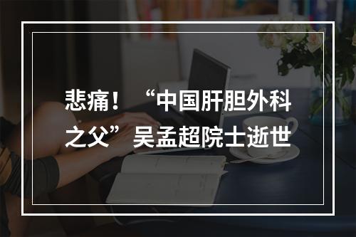 悲痛！“中国肝胆外科之父”吴孟超院士逝世