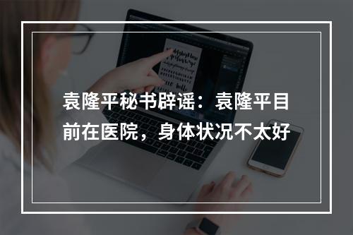 袁隆平秘书辟谣：袁隆平目前在医院，身体状况不太好