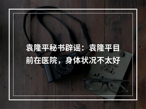 袁隆平秘书辟谣：袁隆平目前在医院，身体状况不太好