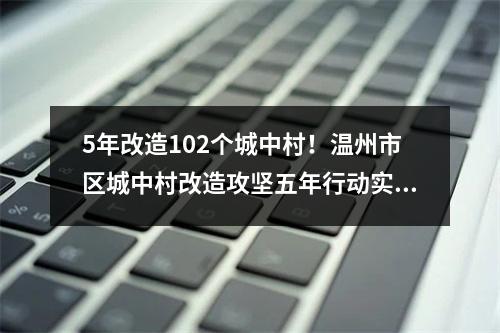 5年改造102个城中村！温州市区城中村改造攻坚五年行动实施方案发布
