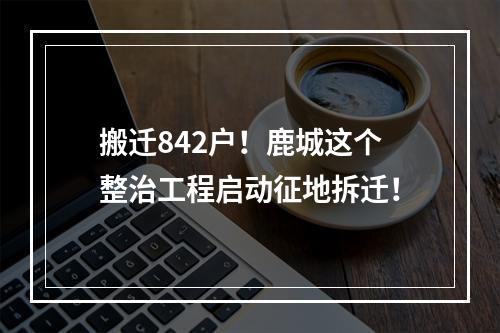 搬迁842户！鹿城这个整治工程启动征地拆迁！