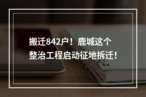 搬迁842户！鹿城这个整治工程启动征地拆迁！