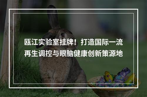 瓯江实验室挂牌！打造国际一流再生调控与眼脑健康创新策源地