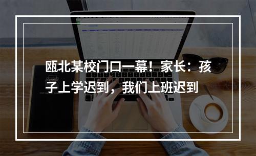 瓯北某校门口一幕！家长：孩子上学迟到，我们上班迟到