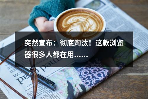 突然宣布：彻底淘汰！这款浏览器很多人都在用......