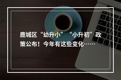 鹿城区“幼升小”“小升初”政策公布！今年有这些变化……