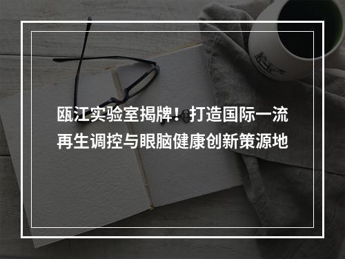 瓯江实验室揭牌！打造国际一流再生调控与眼脑健康创新策源地
