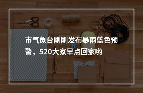 市气象台刚刚发布暴雨蓝色预警，520大家早点回家哟