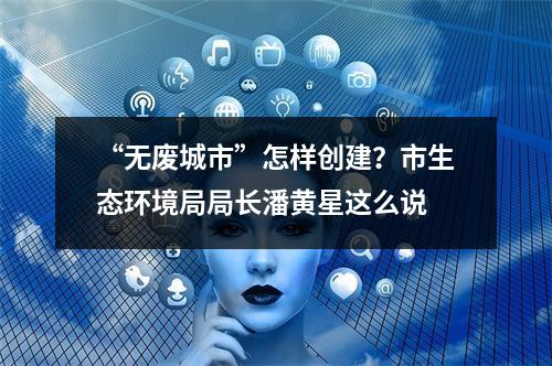 “无废城市”怎样创建？市生态环境局局长潘黄星这么说