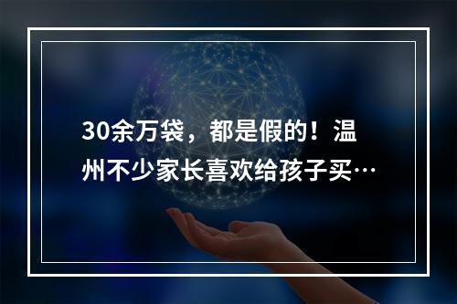 30余万袋，都是假的！温州不少家长喜欢给孩子买…