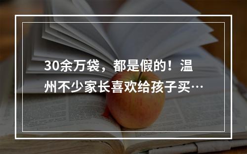 30余万袋，都是假的！温州不少家长喜欢给孩子买…