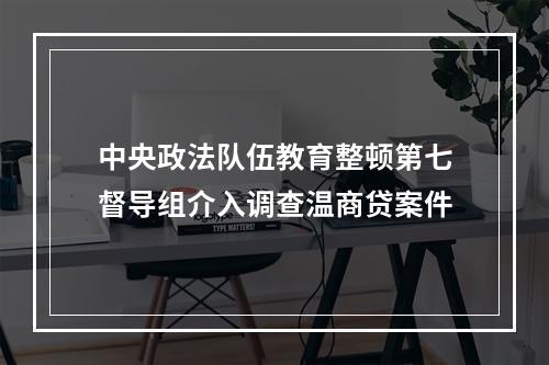 中央政法队伍教育整顿第七督导组介入调查温商贷案件