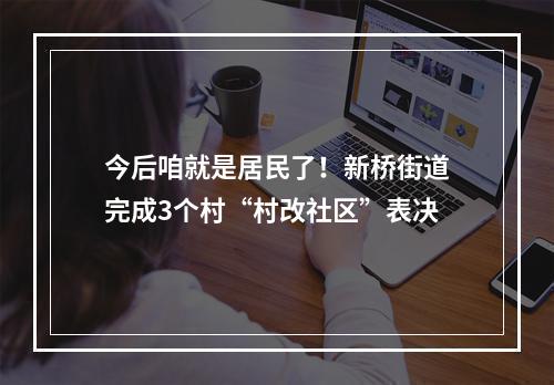 今后咱就是居民了！新桥街道完成3个村“村改社区”表决